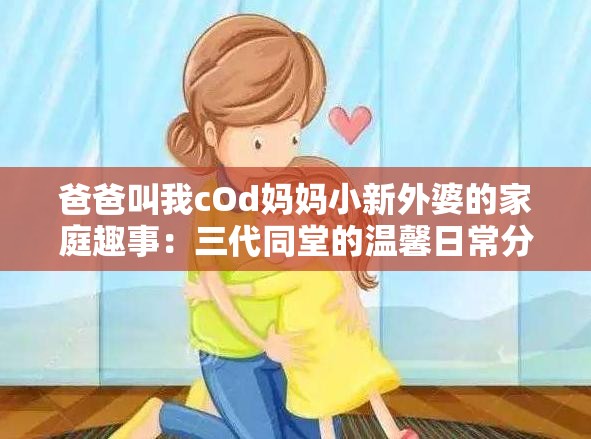 爸爸叫我cOd妈妈小新外婆的家庭趣事：三代同堂的温馨日常分享